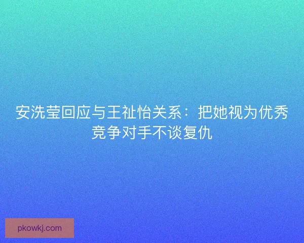 安洗莹回应与王祉怡关系：把她视为优秀竞争对手不谈复仇